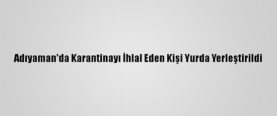 Adıyaman'da Karantinayı İhlal Eden Kişi Yurda Yerleştirildi