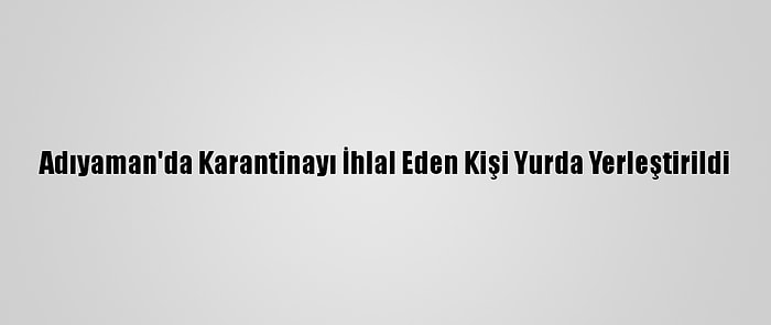 Adıyaman'da Karantinayı İhlal Eden Kişi Yurda Yerleştirildi