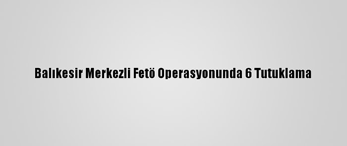 Balıkesir Merkezli Fetö Operasyonunda 6 Tutuklama