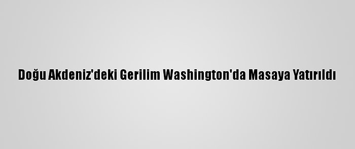 Doğu Akdeniz'deki Gerilim Washington'da Masaya Yatırıldı