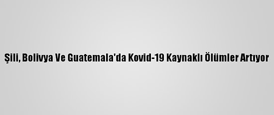 Şili, Bolivya Ve Guatemala'da Kovid-19 Kaynaklı Ölümler Artıyor