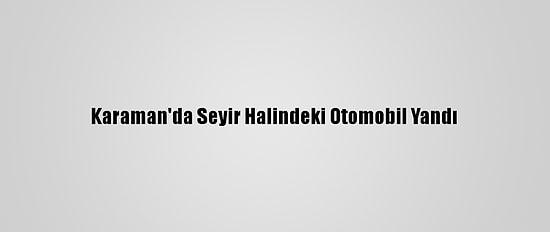 Karaman'da Seyir Halindeki Otomobil Yandı