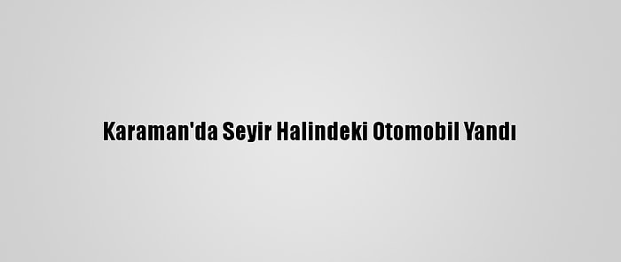 Karaman'da Seyir Halindeki Otomobil Yandı