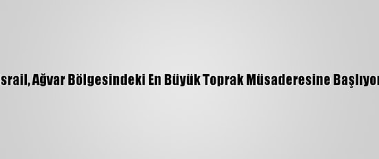 İsrail, Ağvar Bölgesindeki En Büyük Toprak Müsaderesine Başlıyor