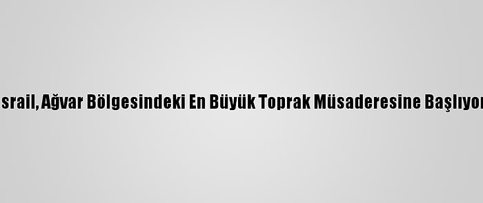 İsrail, Ağvar Bölgesindeki En Büyük Toprak Müsaderesine Başlıyor