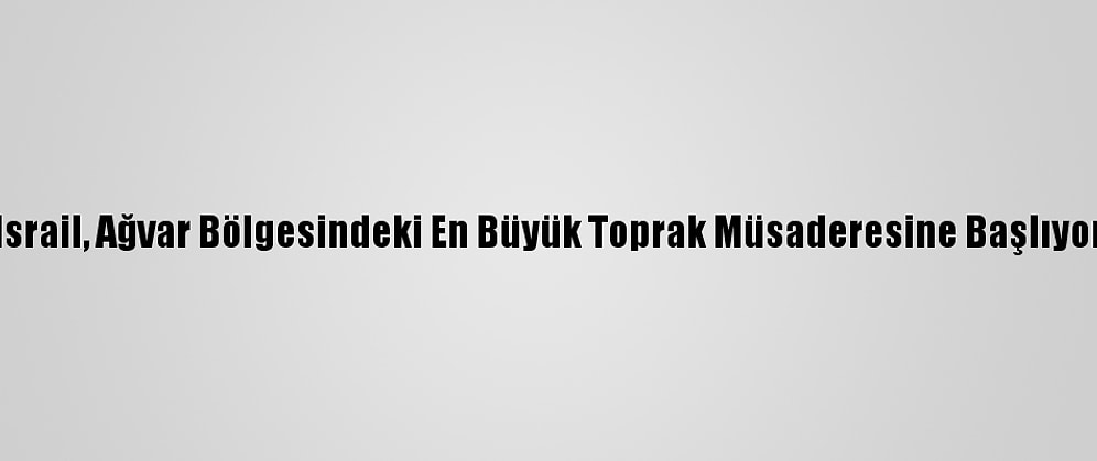 İsrail, Ağvar Bölgesindeki En Büyük Toprak Müsaderesine Başlıyor