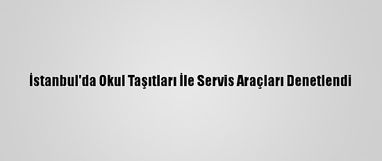 İstanbul'da Okul Taşıtları İle Servis Araçları Denetlendi