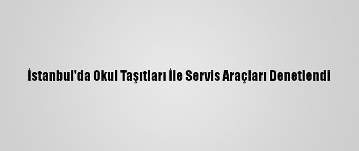 İstanbul'da Okul Taşıtları İle Servis Araçları Denetlendi