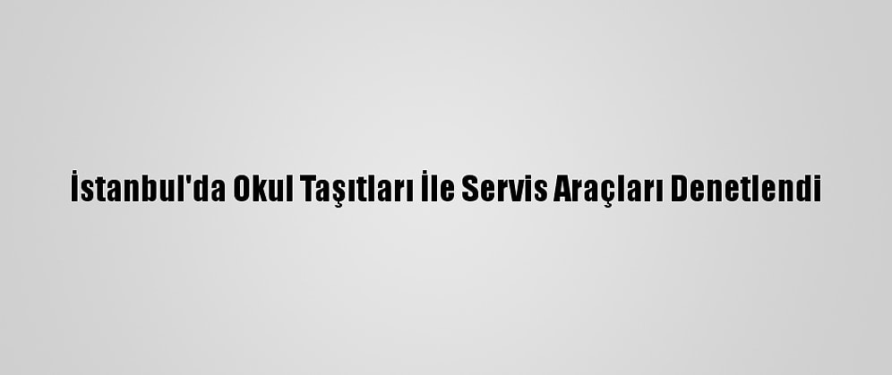 İstanbul'da Okul Taşıtları İle Servis Araçları Denetlendi