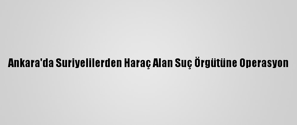 Ankara'da Suriyelilerden Haraç Alan Suç Örgütüne Operasyon