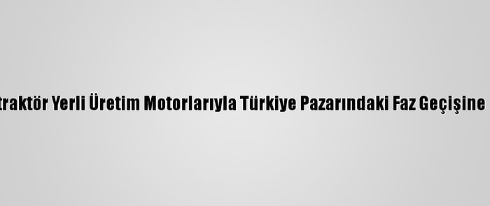 Türktraktör Yerli Üretim Motorlarıyla Türkiye Pazarındaki Faz Geçişine Hazır