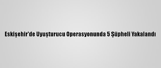 Eskişehir'de Uyuşturucu Operasyonunda 5 Şüpheli Yakalandı