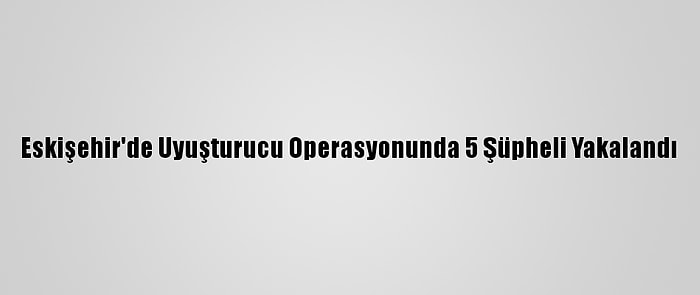 Eskişehir'de Uyuşturucu Operasyonunda 5 Şüpheli Yakalandı