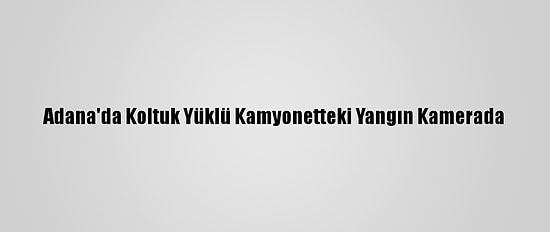 Adana'da Koltuk Yüklü Kamyonetteki Yangın Kamerada