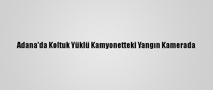 Adana'da Koltuk Yüklü Kamyonetteki Yangın Kamerada