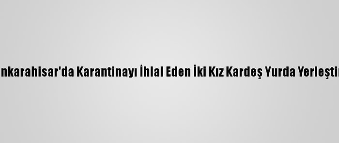 Afyonkarahisar'da Karantinayı İhlal Eden İki Kız Kardeş Yurda Yerleştirildi