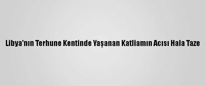 Libya'nın Terhune Kentinde Yaşanan Katliamın Acısı Hala Taze