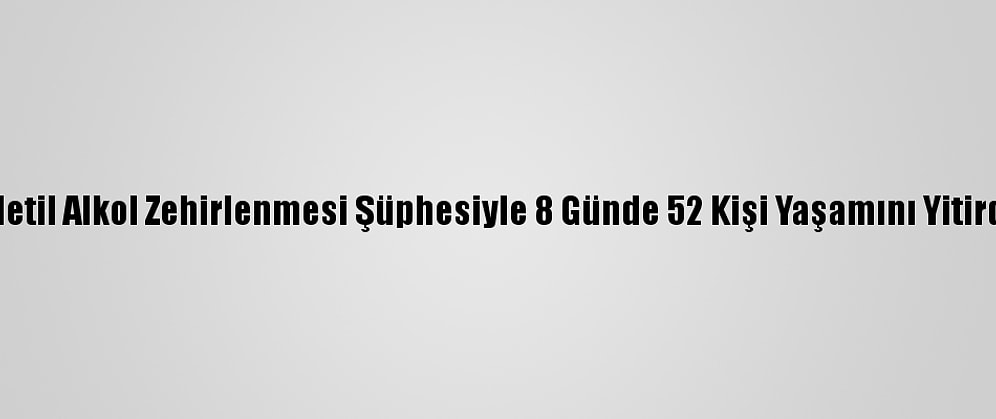 Metil Alkol Zehirlenmesi Şüphesiyle 8 Günde 52 Kişi Yaşamını Yitirdi
