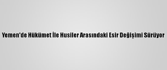 Yemen'de Hükümet İle Husiler Arasındaki Esir Değişimi Sürüyor