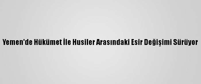 Yemen'de Hükümet İle Husiler Arasındaki Esir Değişimi Sürüyor