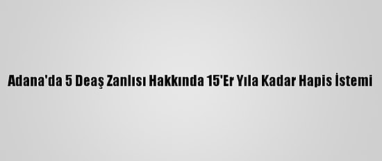 Adana'da 5 Deaş Zanlısı Hakkında 15'Er Yıla Kadar Hapis İstemi