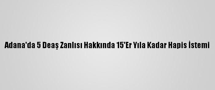 Adana'da 5 Deaş Zanlısı Hakkında 15'Er Yıla Kadar Hapis İstemi