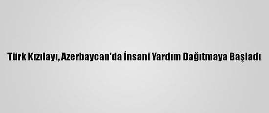 Türk Kızılayı, Azerbaycan'da İnsani Yardım Dağıtmaya Başladı