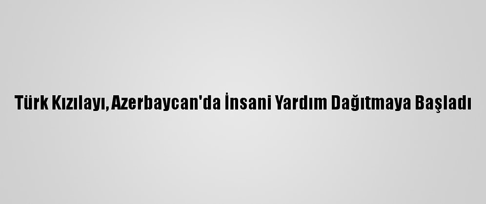 Türk Kızılayı, Azerbaycan'da İnsani Yardım Dağıtmaya Başladı