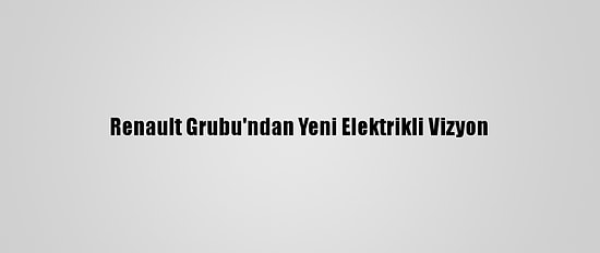 Renault Grubu'ndan Yeni Elektrikli Vizyon