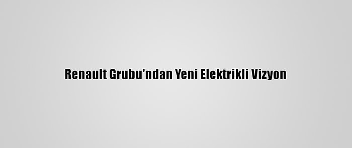 Renault Grubu'ndan Yeni Elektrikli Vizyon