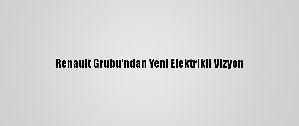 Renault Grubu'ndan Yeni Elektrikli Vizyon