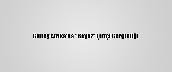 Güney Afrika'da "Beyaz" Çiftçi Gerginliği