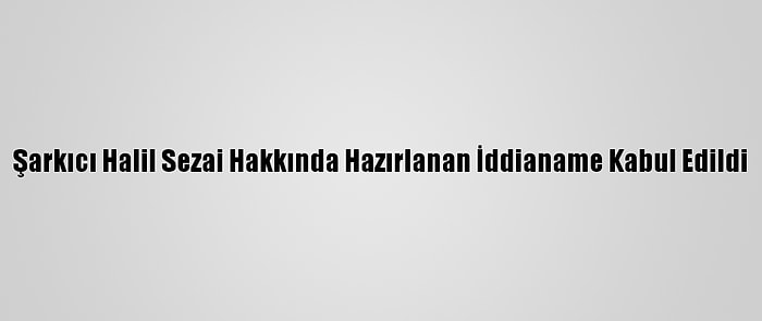 Şarkıcı Halil Sezai Hakkında Hazırlanan İddianame Kabul Edildi