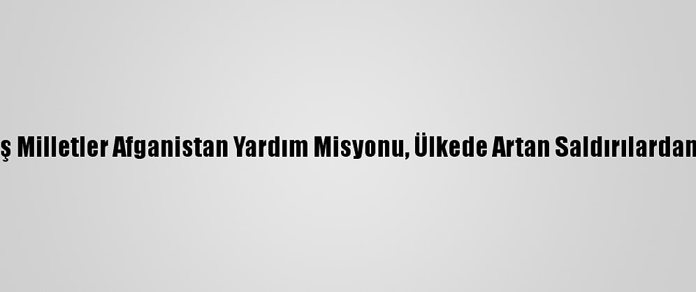 Birleşmiş Milletler Afganistan Yardım Misyonu, Ülkede Artan Saldırılardan Endişeli