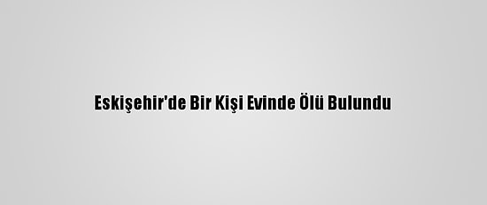 Eskişehir'de Bir Kişi Evinde Ölü Bulundu