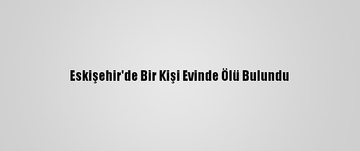 Eskişehir'de Bir Kişi Evinde Ölü Bulundu