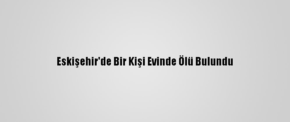 Eskişehir'de Bir Kişi Evinde Ölü Bulundu