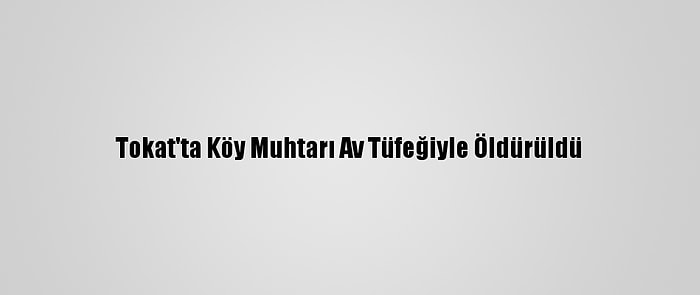 Tokat'ta Köy Muhtarı Av Tüfeğiyle Öldürüldü