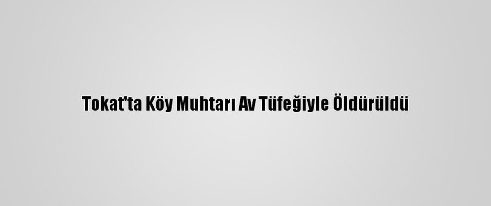 Tokat'ta Köy Muhtarı Av Tüfeğiyle Öldürüldü