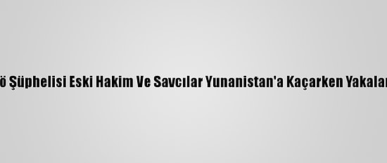 Fetö Şüphelisi Eski Hakim Ve Savcılar Yunanistan'a Kaçarken Yakalandı