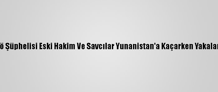 Fetö Şüphelisi Eski Hakim Ve Savcılar Yunanistan'a Kaçarken Yakalandı