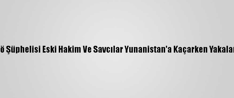 Fetö Şüphelisi Eski Hakim Ve Savcılar Yunanistan'a Kaçarken Yakalandı