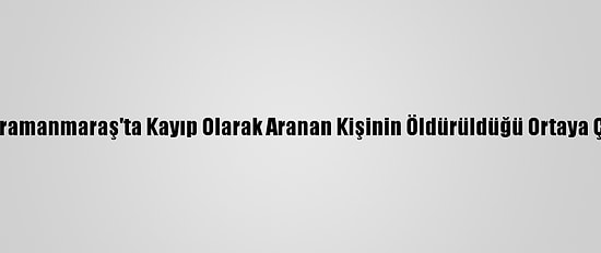 Kahramanmaraş'ta Kayıp Olarak Aranan Kişinin Öldürüldüğü Ortaya Çıktı