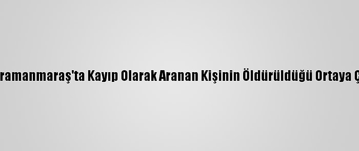 Kahramanmaraş'ta Kayıp Olarak Aranan Kişinin Öldürüldüğü Ortaya Çıktı