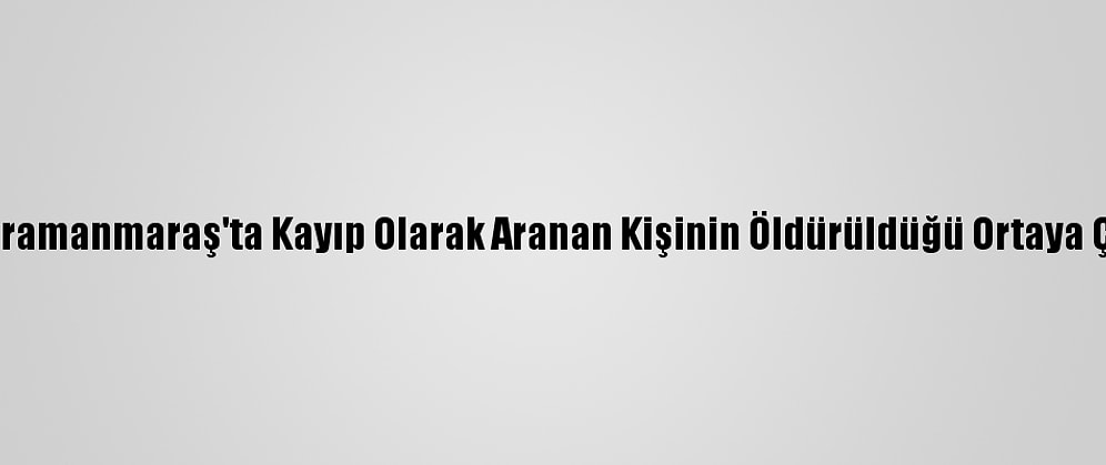 Kahramanmaraş'ta Kayıp Olarak Aranan Kişinin Öldürüldüğü Ortaya Çıktı
