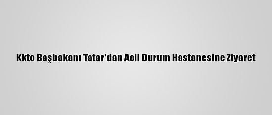 Kktc Başbakanı Tatar'dan Acil Durum Hastanesine Ziyaret