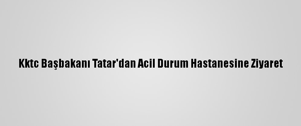 Kktc Başbakanı Tatar'dan Acil Durum Hastanesine Ziyaret