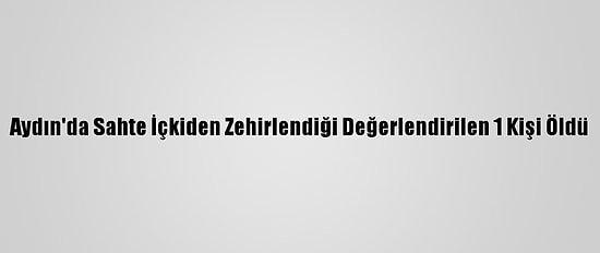 Aydın'da Sahte İçkiden Zehirlendiği Değerlendirilen 1 Kişi Öldü