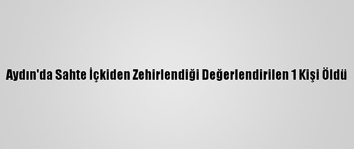 Aydın'da Sahte İçkiden Zehirlendiği Değerlendirilen 1 Kişi Öldü