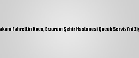 Sağlık Bakanı Fahrettin Koca, Erzurum Şehir Hastanesi Çocuk Servisi'ni Ziyaret Etti